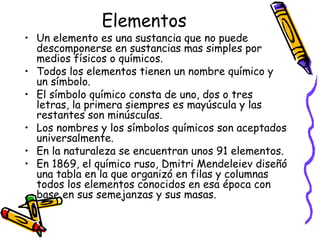 Elementos

• Un elemento es una sustancia que no puede
descomponerse en sustancias mas simples por
medios físicos o químicos.
• Todos los elementos tienen un nombre químico y
un símbolo.
• El símbolo químico consta de uno, dos o tres
letras, la primera siempres es mayúscula y las
restantes son minúsculas.
• Los nombres y los símbolos químicos son aceptados
universalmente.
• En la naturaleza se encuentran unos 91 elementos.
• En 1869, el químico ruso, Dmitri Mendeleiev diseñó
una tabla en la que organizó en filas y columnas
todos los elementos conocidos en esa época con
base en sus semejanzas y sus masas.

 