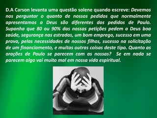 D.A Carson levanta uma questão solene quando escreve: Devemos
nos perguntar o quanto de nossos pedidos que normalmente
apresentamos a Deus são diferentes dos pedidos de Paulo.
Suponha que 80 ou 90% das nossas petições pedem a Deus boa
saúde, segurança nas estradas, um bom emprego, sucesso em uma
prova, pelas necessidades de nossos filhos, sucesso na solicitação
de um financiamento, e muitas outras coisas deste tipo. Quanto as
orações de Paulo se parecem com as nossas? Se em nada se
parecem algo vai muito mal em nossa vida espiritual.

 