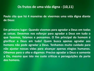 Os frutos de uma vida digna - (10,11)
Paulo cita que há 4 maneiras de vivermos uma vida digna diante
de Deus:
Em primeiro lugar: Quando vivemos para agradar a Deus em todas
as coisas. Devemos nos esforçar para agradar a Deus em tudo o
que fazemos, falamos e pensamos. O fim principal do homem é
glorificar a Deus em tudo! Quem busca apenas agradar aos
homens não pode agradar a Deus. Tenhamos muito cuidado para
não ajustar nossas vidas para alcançar apenas elogios humanos.
Olhemos para o alto e digamos: Preciso agradar a Deus e somente
a Ele, mesmo que isto me custe críticas e perseguições da parte
dos homens.

 