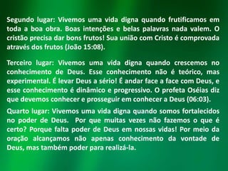Segundo lugar: Vivemos uma vida digna quando frutificamos em
toda a boa obra. Boas intenções e belas palavras nada valem. O
cristão precisa dar bons frutos! Sua união com Cristo é comprovada
através dos frutos (João 15:08).
Terceiro lugar: Vivemos uma vida digna quando crescemos no
conhecimento de Deus. Esse conhecimento não é teórico, mas
experimental. É levar Deus a sério! É andar face a face com Deus, e
esse conhecimento é dinâmico e progressivo. O profeta Oséias diz
que devemos conhecer e prosseguir em conhecer a Deus (06:03).

Quarto lugar: Vivemos uma vida digna quando somos fortalecidos
no poder de Deus. Por que muitas vezes não fazemos o que é
certo? Porque falta poder de Deus em nossas vidas! Por meio da
oração alcançamos não apenas conhecimento da vontade de
Deus, mas também poder para realizá-la.

 