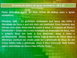 As armas de defesa da Igreja verdadeira – 09 e 10
Paula defendeu o uso de duas armas de defesa para a Igreja
verdadeira:
Primeira: (09) – Os gnósticos ensinavam que Jesus não tinha a
Divindade de Deus e que era mais um mediador. Eram homens que
tinham uma visão distorcida de quem é Jesus. A resposta de Paulo é
fulminante – Cristo não é uma revelação ou emanação de Deus, mas
o próprio Deus em toda a Sua plenitude. Jesus é Deus e
perfeitamente Divino. Nele habita toda a Glória de Deus! Note a
diferença: nenhum ser criado pode ter a plenitude de Deus. Se em
Cristo habita toda a plenitude, Jesus é Deus Emanuel. Nele habita
toda a eternidade de Deus e Seu Infinito Poder!

 