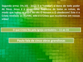 Segunda arma: (Vs.10) - Jesus é o “cabeça”, o dono de todo poder
de Deus. Jesus é o governador Supremo de todas as coisas, de
modo que todos os anjos do céu O louvam e O obedecem! Este é o
Cristo revelado ao mundo, este é o Cristo que recebemos em nossas
vidas!

O que Cristo fez pela Igreja verdadeira – 11 ao 15

Paulo fala de cinco obras grandiosas

 
