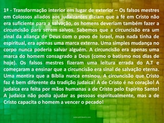 1ª - Transformação interior em lugar de exterior – Os falsos mestres
em Colossos aliados aos judaizantes diziam que a fé em Cristo não
era suficiente para a salvação, os homens deveriam também fazer a
circuncisão para serem salvos. Sabemos que a circuncisão era um
sinal da aliança de Deus com o povo de Israel, mas nada tinha de
espiritual, era apenas uma marca externa. Uma simples mudança no
corpo nunca poderia salvar alguém. A circuncisão era apenas uma
marca do homem consagrado a Deus (como o batismo nos dias de
hoje). Os falsos mestres fizeram uma leitura errada do A.T e
começaram a ensinar que a circuncisão era sinal de salvação eterna.
Uma mentira que a Bíblia nunca ensinou. A circuncisão que Cristo
faz é bem diferente da tradição judaica! A de Cristo é no coração! A
judaica era feita por mãos humanas a de Cristo pelo Espírito Santo!
A judaica não podia ajudar as pessoas espiritualmente, mas a de
Cristo capacita o homem a vencer o pecado!

 
