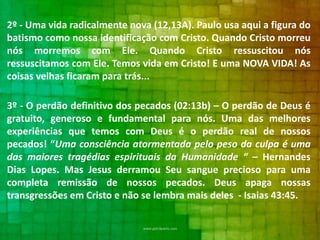 2º - Uma vida radicalmente nova (12,13A). Paulo usa aqui a figura do
batismo como nossa identificação com Cristo. Quando Cristo morreu
nós morremos com Ele. Quando Cristo ressuscitou nós
ressuscitamos com Ele. Temos vida em Cristo! E uma NOVA VIDA! As
coisas velhas ficaram para trás...
3º - O perdão definitivo dos pecados (02:13b) – O perdão de Deus é
gratuito, generoso e fundamental para nós. Uma das melhores
experiências que temos com Deus é o perdão real de nossos
pecados! “Uma consciência atormentada pelo peso da culpa é uma
das maiores tragédias espirituais da Humanidade “ – Hernandes
Dias Lopes. Mas Jesus derramou Seu sangue precioso para uma
completa remissão de nossos pecados. Deus apaga nossas
transgressões em Cristo e não se lembra mais deles - Isaias 43:45.

 