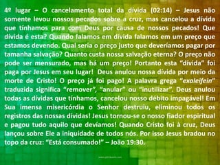 4º lugar – O cancelamento total da dívida (02:14) – Jesus não
somente levou nossos pecados sobre a cruz, mas cancelou a dívida
que tínhamos para com Deus por causa de nossos pecados! Que
dívida é esta? Quando falamos em dívida falamos em um preço que
estamos devendo. Qual seria o preço justo que deveríamos pagar por
tamanha salvação? Quanto custa nossa salvação eterna? O preço não
pode ser mensurado, mas há um preço! Portanto esta “dívida” foi
paga por Jesus em seu lugar! Deus anulou nossa dívida por meio da
morte de Cristo! O preço já foi pago! A palavra grega “exaleifein”
traduzida significa “remover”, “anular” ou “inutilizar”. Deus anulou
todas as dívidas que tínhamos, cancelou nosso débito impagável! Em
Sua imensa misericórdia o Senhor destruiu, eliminou todos os
registros das nossas dívidas! Jesus tornou-se o nosso fiador espiritual
e pagou tudo aquilo que devíamos! Quando Cristo foi à cruz, Deus
lançou sobre Ele a iniquidade de todos nós. Por isso Jesus bradou no
topo da cruz: “Está consumado!” – João 19:30.

 