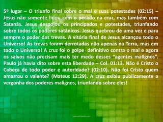 5º lugar – O triunfo final sobre o mal e suas potestades (02:15) –
Jesus não somente lidou com o pecado na cruz, mas também com
Satanás. Jesus despojou os principados e potestades, triunfando
sobre todos os poderes satânicos. Jesus quebrou de uma vez e para
sempre o poder das trevas. A vitória final de Jesus alcançou todo o
Universo! As trevas foram derrotadas não apenas na Terra, mas em
todo o Universo! A cruz foi o golpe definitivo contra o mal e agora
os salvos não precisam mais ter medo desses “agentes malignos”.
Paulo já havia dito sobre esta liberdade – Col. 01:13. Não é Cristo o
Cabeça de todo poder e autoridade? (02:10). Não foi Cristo quem
amarrou o valente? (Mateus 12:29). A cruz exibiu publicamente a
vergonha dos poderes malignos, triunfando sobre eles!

 