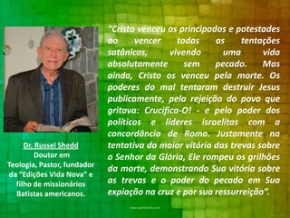 Dr. Russel Shedd
Doutor em
Teologia, Pastor, fundador
da “Edições Vida Nova” e
filho de missionários
Batistas americanos.

“Cristo venceu os principados e potestades
ao
vencer
todas
as
tentações
satânicas,
vivendo
uma
vida
absolutamente
sem
pecado.
Mas
ainda, Cristo os venceu pela morte. Os
poderes do mal tentaram destruir Jesus
publicamente, pela rejeição do povo que
gritava: Crucifica-O! - e pelo poder dos
políticos e líderes israelitas com a
concordância de Roma. Justamente na
tentativa da maior vitória das trevas sobre
o Senhor da Glória, Ele rompeu os grilhões
da morte, demonstrando Sua vitória sobre
as trevas e o poder do pecado em Sua
expiação na cruz e por sua ressurreição”.

 