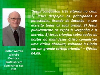 Pastor Warren
Wiersbe
Doutor e
professor em
Seminários nos
EUA

“Jesus conquistou três vitórias na cruz:
1) Jesus despojou os principados e
potestades, tirando de Satanás e seu
exército todas as suas armas. 2) Jesus
publicamente os expôs à vergonha e à
derrota. 3) Jesus triunfou sobre todas as
hostes do mal! Jesus Cristo conquistou
uma vitória absoluta, voltando à Glória
em um grande cortejo triunfal” – Efésios
04:08.

 