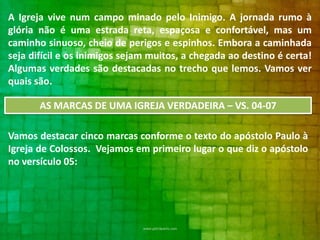 A Igreja vive num campo minado pelo Inimigo. A jornada rumo à
glória não é uma estrada reta, espaçosa e confortável, mas um
caminho sinuoso, cheio de perigos e espinhos. Embora a caminhada
seja difícil e os inimigos sejam muitos, a chegada ao destino é certa!
Algumas verdades são destacadas no trecho que lemos. Vamos ver
quais são.
AS MARCAS DE UMA IGREJA VERDADEIRA – VS. 04-07
Vamos destacar cinco marcas conforme o texto do apóstolo Paulo à
Igreja de Colossos. Vejamos em primeiro lugar o que diz o apóstolo
no versículo 05:

 