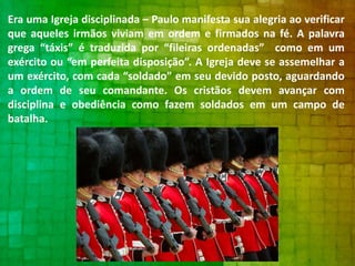 Era uma Igreja disciplinada – Paulo manifesta sua alegria ao verificar
que aqueles irmãos viviam em ordem e firmados na fé. A palavra
grega “táxis” é traduzida por “fileiras ordenadas” como em um
exército ou “em perfeita disposição”. A Igreja deve se assemelhar a
um exército, com cada “soldado” em seu devido posto, aguardando
a ordem de seu comandante. Os cristãos devem avançar com
disciplina e obediência como fazem soldados em um campo de
batalha.

 