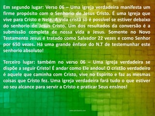 Em segundo lugar: Verso 06 – Uma igreja verdadeira manifesta um
firme propósito com o Senhorio de Jesus Cristo. É uma Igreja que
vive para Cristo e Nele. A vida cristã só é possível se estiver debaixo
do senhorio de Jesus Cristo. Um dos resultados da conversão é a
submissão completa de nossa vida a Jesus. Somente no Novo
Testamento Jesus é tratado como Salvador 22 vezes e como Senhor
por 650 vezes. Há uma grande ênfase do N.T de testemunhar este
senhorio absoluto!
Terceiro lugar: também no verso 06 – Uma igreja verdadeira se
dispõe a seguir Cristo! É andar como Ele andou! O cristão verdadeiro
é aquele que caminha com Cristo, vive no Espírito e faz as mesmas
coisas que Cristo fez. Uma igreja verdadeira fará tudo o que estiver
ao seu alcance para servir a Cristo e praticar Seus ensinos!

 