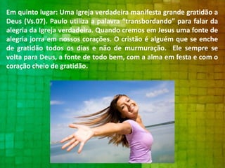 Em quinto lugar: Uma Igreja verdadeira manifesta grande gratidão a
Deus (Vs.07). Paulo utiliza a palavra “transbordando” para falar da
alegria da Igreja verdadeira. Quando cremos em Jesus uma fonte de
alegria jorra em nossos corações. O cristão é alguém que se enche
de gratidão todos os dias e não de murmuração. Ele sempre se
volta para Deus, a fonte de todo bem, com a alma em festa e com o
coração cheio de gratidão.

 