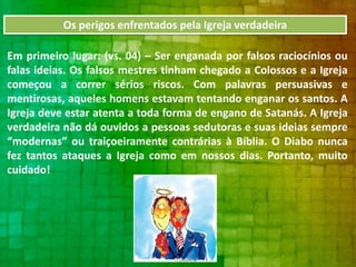Os perigos enfrentados pela Igreja verdadeira
Em primeiro lugar: (vs. 04) – Ser enganada por falsos raciocínios ou
falas ideias. Os falsos mestres tinham chegado a Colossos e a Igreja
começou a correr sérios riscos. Com palavras persuasivas e
mentirosas, aqueles homens estavam tentando enganar os santos. A
Igreja deve estar atenta a toda forma de engano de Satanás. A Igreja
verdadeira não dá ouvidos a pessoas sedutoras e suas ideias sempre
“modernas” ou traiçoeiramente contrárias à Bíblia. O Diabo nunca
fez tantos ataques a Igreja como em nossos dias. Portanto, muito
cuidado!

 
