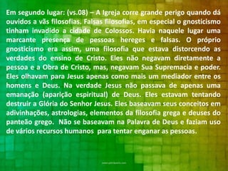 Em segundo lugar: (vs.08) – A Igreja corre grande perigo quando dá
ouvidos a vãs filosofias. Falsas filosofias, em especial o gnosticismo
tinham invadido a cidade de Colossos. Havia naquele lugar uma
marcante presença de pessoas hereges e falsas. O próprio
gnosticismo era assim, uma filosofia que estava distorcendo as
verdades do ensino de Cristo. Eles não negavam diretamente a
pessoa e a Obra de Cristo, mas, negavam Sua Supremacia e poder.
Eles olhavam para Jesus apenas como mais um mediador entre os
homens e Deus. Na verdade Jesus não passava de apenas uma
emanação (aparição espiritual) de Deus. Eles estavam tentando
destruir a Glória do Senhor Jesus. Eles baseavam seus conceitos em
adivinhações, astrologias, elementos da filosofia grega e deuses do
panteão grego. Não se baseavam na Palavra de Deus e faziam uso
de vários recursos humanos para tentar enganar as pessoas.

 