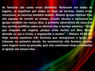 As heresias são como ervas daninhas: florescem em todos os
lugares, se espalham por todos os tipos de terreno. Como ervas
venenosas, as heresias também matam. Matam Igrejas inteiras! Elas
são capazes de resistir ao tempo, cruzam séculos e ameaçam as
Igrejas também me nossos dias. A primeira advertência de Jesus em
Seu sermão profético sobre os últimos dias o Senhor advertiu: “Vede
que ninguém vos engane, porque virão muitos em Meu Nome
dizendo eu sou o Cristo, e enganarão a muitos” - Mateus 24:04-05.
Hoje vamos examinar três heresias que ameaçavam a Igreja em
Colossos no primeiro século. Ao examiná-las não faremos apenas
uma viagem rumo ao passado, pois elas continuam vivas e rondando
as Igrejas em nossos dias.

 