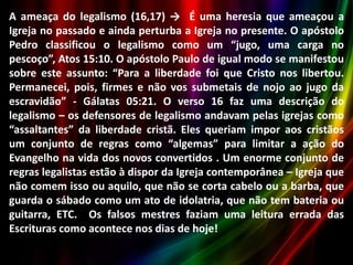 A ameaça do legalismo (16,17) → É uma heresia que ameaçou a
Igreja no passado e ainda perturba a Igreja no presente. O apóstolo
Pedro classificou o legalismo como um “jugo, uma carga no
pescoço”, Atos 15:10. O apóstolo Paulo de igual modo se manifestou
sobre este assunto: “Para a liberdade foi que Cristo nos libertou.
Permanecei, pois, firmes e não vos submetais de nojo ao jugo da
escravidão” - Gálatas 05:21. O verso 16 faz uma descrição do
legalismo – os defensores de legalismo andavam pelas igrejas como
“assaltantes” da liberdade cristã. Eles queriam impor aos cristãos
um conjunto de regras como “algemas” para limitar a ação do
Evangelho na vida dos novos convertidos . Um enorme conjunto de
regras legalistas estão à dispor da Igreja contemporânea – Igreja que
não comem isso ou aquilo, que não se corta cabelo ou a barba, que
guarda o sábado como um ato de idolatria, que não tem bateria ou
guitarra, ETC. Os falsos mestres faziam uma leitura errada das
Escrituras como acontece nos dias de hoje!

 