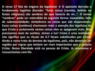 O verso 17 fala do engano do legalismo → O apóstolo derruba o
fundamento legalista dizendo: “Estas coisas (comida, bebida ou
festas religiosas) são sombras do que haveria de vir...”. O termo
“sombras” pode ser entendido da seguinte forma: inexatidão; falta
de substancialidade; simbolismo ou coisas que são dispensáveis.
Essas coisas (sombras) chamavam mais a atenção dos legalistas do
que Cristo e justamente nestas coisas eles se apegavam mais. Não
precisamos mais da sombra, temos a luz! Cristo é uma realidade!
Isto significa que os rituais do A.T foram substituídos por Cristo.
Ainda o verso trata da derrota do legalismo, pois, não devemos ser
regidos por regras que tentam ser mais importantes que o próprio
Cristo. Nossa liberdade está na pessoa de Cristo. Já morremos e
ressuscitamos com Ele.

 