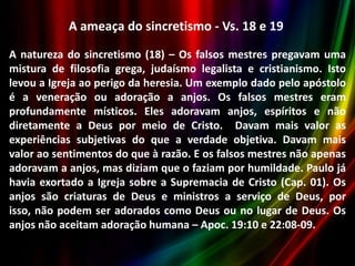 A ameaça do sincretismo - Vs. 18 e 19
A natureza do sincretismo (18) – Os falsos mestres pregavam uma
mistura de filosofia grega, judaísmo legalista e cristianismo. Isto
levou a Igreja ao perigo da heresia. Um exemplo dado pelo apóstolo
é a veneração ou adoração a anjos. Os falsos mestres eram
profundamente místicos. Eles adoravam anjos, espíritos e não
diretamente a Deus por meio de Cristo. Davam mais valor as
experiências subjetivas do que a verdade objetiva. Davam mais
valor ao sentimentos do que à razão. E os falsos mestres não apenas
adoravam a anjos, mas diziam que o faziam por humildade. Paulo já
havia exortado a Igreja sobre a Supremacia de Cristo (Cap. 01). Os
anjos são criaturas de Deus e ministros a serviço de Deus, por
isso, não podem ser adorados como Deus ou no lugar de Deus. Os
anjos não aceitam adoração humana – Apoc. 19:10 e 22:08-09.

 