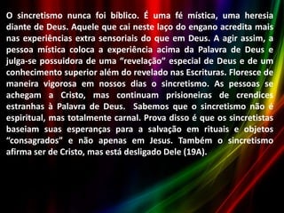 O sincretismo nunca foi bíblico. É uma fé mística, uma heresia
diante de Deus. Aquele que cai neste laço do engano acredita mais
nas experiências extra sensoriais do que em Deus. A agir assim, a
pessoa mística coloca a experiência acima da Palavra de Deus e
julga-se possuidora de uma “revelação” especial de Deus e de um
conhecimento superior além do revelado nas Escrituras. Floresce de
maneira vigorosa em nossos dias o sincretismo. As pessoas se
achegam a Cristo, mas continuam prisioneiras de crendices
estranhas à Palavra de Deus. Sabemos que o sincretismo não é
espiritual, mas totalmente carnal. Prova disso é que os sincretistas
baseiam suas esperanças para a salvação em rituais e objetos
“consagrados” e não apenas em Jesus. Também o sincretismo
afirma ser de Cristo, mas está desligado Dele (19A).

 