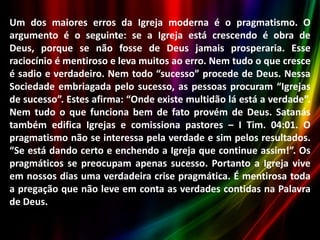 Um dos maiores erros da Igreja moderna é o pragmatismo. O
argumento é o seguinte: se a Igreja está crescendo é obra de
Deus, porque se não fosse de Deus jamais prosperaria. Esse
raciocínio é mentiroso e leva muitos ao erro. Nem tudo o que cresce
é sadio e verdadeiro. Nem todo “sucesso” procede de Deus. Nessa
Sociedade embriagada pelo sucesso, as pessoas procuram “Igrejas
de sucesso”. Estes afirma: “Onde existe multidão lá está a verdade”.
Nem tudo o que funciona bem de fato provém de Deus. Satanás
também edifica Igrejas e comissiona pastores – I Tim. 04:01. O
pragmatismo não se interessa pela verdade e sim pelos resultados.
“Se está dando certo e enchendo a Igreja que continue assim!”. Os
pragmáticos se preocupam apenas sucesso. Portanto a Igreja vive
em nossos dias uma verdadeira crise pragmática. É mentirosa toda
a pregação que não leve em conta as verdades contidas na Palavra
de Deus.

 
