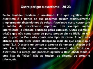 Outro perigo: o ascetismo - 20-23
Paulo também condena o ascetismo. E o que significa isso?
Ascetismo é a crença de que podemos crescer espiritualmente
simplesmente abstendo-nos de coisas, flagelando nosso corpo com
o intuito de crescimento espiritual. Um exemplo muito
interessante: o celibato praticado pelos católicos. Outro exemplo:
cristão que não come carne de porco porque viu na Bíblia no A.T
que o povo de Deus não comia este tipo de carne. E com esta
atitude acredita estar sendo abençoado mais do que aquele que
come (21). O ascetismo venceu a barreira do tempo e chegou até
nós. Ele é fruto de um entendimento errado das Escrituras.
Ascetismo é a crença que podemos agradar a Deus obedecendo a
uma lista de “nãos”. Não ao futebol, ao cinema, ao cortar o
cabelo, etc.

 