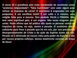 O verso 23 é grandioso pois trata claramente do ascetismo como
“pretensa religiosidade”; “falsa humildade” sem valor algum para
refrear os impulsos da carne! O ascetismo é enganador em suas
propostas. É um sacrifício inútil! É um culto a si mesmo, uma
religião feita para si mesmo. Tem piedade FALSA e FINGIDA. Não
tem valor espiritual pois, é um engano. Não torna ninguém mais
santo. Paulo afirma que tal prática não ajuda as pessoas contra os
impulsos da carne, ou seja, contra o pecado. O ascetismo não é
suficiente para frear o pecado que há em nós, por isso precisamos
desesperadamente de Cristo e da ação do Espírito Santo em nós.
Pecado só é eliminado de nossas vidas pelo poder do Espírito e não
por nossos próprios esforços. Somos totalmente carentes da Graça
de Deus!

 