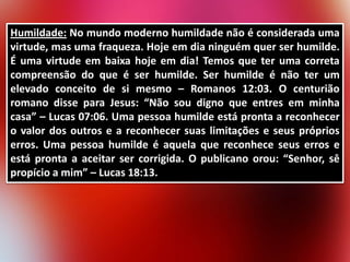 Humildade: No mundo moderno humildade não é considerada uma
virtude, mas uma fraqueza. Hoje em dia ninguém quer ser humilde.
É uma virtude em baixa hoje em dia! Temos que ter uma correta
compreensão do que é ser humilde. Ser humilde é não ter um
elevado conceito de si mesmo – Romanos 12:03. O centurião
romano disse para Jesus: “Não sou digno que entres em minha
casa” – Lucas 07:06. Uma pessoa humilde está pronta a reconhecer
o valor dos outros e a reconhecer suas limitações e seus próprios
erros. Uma pessoa humilde é aquela que reconhece seus erros e
está pronta a aceitar ser corrigida. O publicano orou: “Senhor, sê
propício a mim” – Lucas 18:13.

 