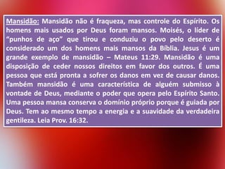 Mansidão: Mansidão não é fraqueza, mas controle do Espírito. Os
homens mais usados por Deus foram mansos. Moisés, o líder de
“punhos de aço” que tirou e conduziu o povo pelo deserto é
considerado um dos homens mais mansos da Bíblia. Jesus é um
grande exemplo de mansidão – Mateus 11:29. Mansidão é uma
disposição de ceder nossos direitos em favor dos outros. É uma
pessoa que está pronta a sofrer os danos em vez de causar danos.
Também mansidão é uma característica de alguém submisso à
vontade de Deus, mediante o poder que opera pelo Espírito Santo.
Uma pessoa mansa conserva o domínio próprio porque é guiada por
Deus. Tem ao mesmo tempo a energia e a suavidade da verdadeira
gentileza. Leia Prov. 16:32.

 