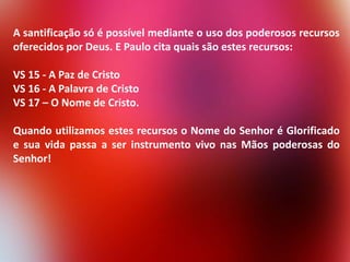 A santificação só é possível mediante o uso dos poderosos recursos
oferecidos por Deus. E Paulo cita quais são estes recursos:
VS 15 - A Paz de Cristo
VS 16 - A Palavra de Cristo
VS 17 – O Nome de Cristo.

Quando utilizamos estes recursos o Nome do Senhor é Glorificado
e sua vida passa a ser instrumento vivo nas Mãos poderosas do
Senhor!

 