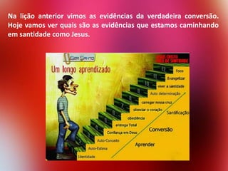 Na lição anterior vimos as evidências da verdadeira conversão.
Hoje vamos ver quais são as evidências que estamos caminhando
em santidade como Jesus.

 