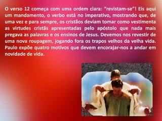 O verso 12 começa com uma ordem clara: “revistam-se”! Eis aqui
um mandamento, o verbo está no imperativo, mostrando que, de
uma vez e para sempre, os cristãos deviam tomar como vestimenta
as virtudes cristãs apresentadas pelo apóstolo que nada mais
pregava as palavras e os ensinos de Jesus. Devemos nos revestir de
uma nova roupagem, jogando fora os trapos velhos da velha vida.
Paulo expõe quatro motivos que devem encorajar-nos a andar em
novidade de vida.

 