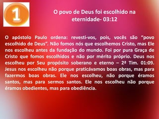 O povo de Deus foi escolhido na
eternidade- 03:12
O apóstolo Paulo ordena: revesti-vos, pois, vocês são “povo
escolhido de Deus”. Não fomos nós que escolhemos Cristo, mas Ele
nos escolheu antes da fundação do mundo. Foi por pura Graça de
Cristo que fomos escolhidos e não por mérito próprio. Deus nos
escolheu por Seu propósito soberano e eterno – 2ª Tim. 01:09.
Jesus nos escolheu não porque praticávamos boas obras, mas para
fazermos boas obras. Ele nos escolheu, não porque éramos
santos, mas para sermos santos. Ele nos escolheu não porque
éramos obedientes, mas para obediência.

 