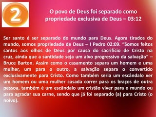 O povo de Deus foi separado como
propriedade exclusiva de Deus – 03:12
Ser santo é ser separado do mundo para Deus. Agora tirados do
mundo, somos propriedade de Deus – I Pedro 02:09. “Somos feitos
santos aos olhos de Deus por causa do sacrifício de Cristo na
cruz, ainda que a santidade seja um alvo progressivo da salvação” –
Bruce Barton. Assim como o casamento separa um homem e uma
mulher, um para o outro, a salvação separa o convertido
exclusivamente para Cristo. Como também seria um escândalo ver
um homem ou uma mulher casada correr para os braços de outra
pessoa, também é um escândalo um cristão viver para o mundo ou
para agradar sua carne, sendo que já foi separado (a) para Cristo (o
noivo).

 