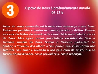 O povo de Deus é profundamente amado
03:12 b

Antes de nossa conversão estávamos sem esperança e sem Deus.
Estávamos perdidos e mortos em nossos pecados e delitos. Éramos
escravos do Diabo, do mundo e da carne. Estávamos debaixo da ira
de Deus. Mas agora somos propriedade exclusiva de Deus e
também amados de Deus. Somos o “tesouro particular” do
Senhor, a “menina dos olhos” o Seu prazer. Sua misericórdia não
tem fim, Seu amor é revelado a nós pela obra da Cristo, que se
tornou nosso Salvador, nossa providência, nossa redenção.

 