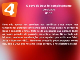 O povo de Deus foi completamente
perdoado
03:13

Deus não apenas nos escolheu, nos santificou e nos amou, mas
também nos perdoou cancelando toda a nossa dívida. O perdão de
Deus é completo e final. Trata-se de um perdão que abrange todos
os nossos pecados do passado, presente e futuro. Na verdade não
há mais nenhuma condenação para aqueles que estão em Cristo
Jesus – Romanos 08:01. Nenhuma acusação pode prosperar contra
nós, pois o Deus que nos ama já nos perdoou e nos declarou justos!

 