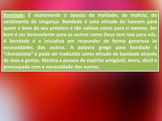 Bondade: É exatamente o oposto da maldade, da malícia, do
sentimento de vingança. Bondade é uma virtude do homem para
quem o bem do seu próximo é tão valioso como para si mesmo. Ser
bom é ser benevolente para os outros como Deus tem isso para nós.
A bondade é a iniciativa em responder de forma generosa às
necessidades dos outros. A palavra grega para bondade é
“chrestoteta” é pode ser traduzida como atitude de bondade através
de atos e gestos. Mostra a pessoa de espírito amigável, tenra, dócil e
preocupada com a necessidade dos outros.

 