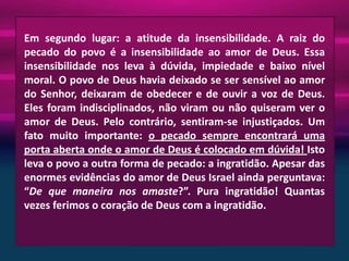 Em segundo lugar: a atitude da insensibilidade. A raiz do
pecado do povo é a insensibilidade ao amor de Deus. Essa
insensibilidade nos leva à dúvida, impiedade e baixo nível
moral. O povo de Deus havia deixado se ser sensível ao amor
do Senhor, deixaram de obedecer e de ouvir a voz de Deus.
Eles foram indisciplinados, não viram ou não quiseram ver o
amor de Deus. Pelo contrário, sentiram-se injustiçados. Um
fato muito importante: o pecado sempre encontrará uma
porta aberta onde o amor de Deus é colocado em dúvida! Isto
leva o povo a outra forma de pecado: a ingratidão. Apesar das
enormes evidências do amor de Deus Israel ainda perguntava:
“De que maneira nos amaste?”. Pura ingratidão! Quantas
vezes ferimos o coração de Deus com a ingratidão.

 