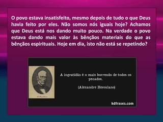 O povo estava insatisfeito, mesmo depois de tudo o que Deus
havia feito por eles. Não somos nós iguais hoje? Achamos
que Deus está nos dando muito pouco. Na verdade o povo
estava dando mais valor às bênçãos materiais do que as
bênçãos espirituais. Hoje em dia, isto não está se repetindo?

 