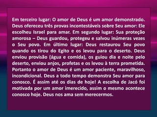 Em terceiro lugar: O amor de Deus é um amor demonstrado.
Deus ofereceu três provas incontestáveis sobre Seu amor: Ele
escolheu Israel para amar. Em segundo lugar: Sua proteção
amorosa – Deus guardou, protegeu e salvou inúmeras vezes
o Seu povo. Em último lugar: Deus restaurou Seu povo
quando os tirou do Egito e os levou para o deserto. Deus
enviou provisão (água e comida), os guiou dia e noite pelo
deserto, enviou anjos, profetas e os levou à terra prometida.
Portanto o amor de Deus é um amor paciente, maravilhoso,
incondicional. Deus a todo tempo demonstra Seu amor para
conosco. É assim até os dias de hoje! A escolha de Jacó foi
motivada por um amor imerecido, assim o mesmo acontece
conosco hoje. Deus nos ama sem merecermos.

 