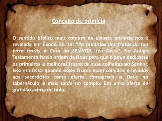 Conceito de primícia
O sentido bíblico mais comum da palavra primícia nos é
revelada em Êxodo 23. 19: “As primícias dos frutos da tua
terra trarás à Casa do SENHOR, teu Deus.” No Antigo
Testamento havia ordem de Deus para que o povo dedicasse
os primeiros e melhores frutos de suas colheitas ao Senhor.
Isso era feito quando esses frutos eram colhidos e levados
aos sacerdotes como oferta consagrada a Deus no
tabernáculo e mais tarde no templo. Era uma oferta de
gratidão acima de tudo.

 