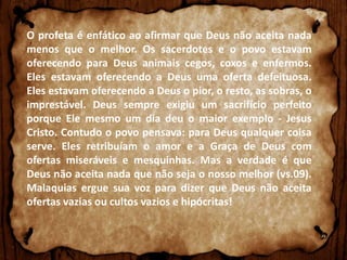 O profeta é enfático ao afirmar que Deus não aceita nada
menos que o melhor. Os sacerdotes e o povo estavam
oferecendo para Deus animais cegos, coxos e enfermos.
Eles estavam oferecendo a Deus uma oferta defeituosa.
Eles estavam oferecendo a Deus o pior, o resto, as sobras, o
imprestável. Deus sempre exigiu um sacrifício perfeito
porque Ele mesmo um dia deu o maior exemplo - Jesus
Cristo. Contudo o povo pensava: para Deus qualquer coisa
serve. Eles retribuíam o amor e a Graça de Deus com
ofertas miseráveis e mesquinhas. Mas a verdade é que
Deus não aceita nada que não seja o nosso melhor (vs.09).
Malaquias ergue sua voz para dizer que Deus não aceita
ofertas vazias ou cultos vazios e hipócritas!

 