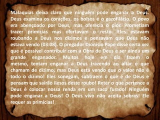 Malaquias deixa claro que ninguém pode enganar a Deus.
Deus examina os corações, os bolsos e o gazofilácio. O povo
era abençoado por Deus, mas oferecia o pior. Prometiam
trazer primícias mas ofertavam o resto. Eles estavam
roubando a Deus nos dízimos e pensavam que Deus não
estava vendo (03:08). O pregador Dionísio Pape disse certa vez
que é possível contribuir com a Obra de Deus e ser ainda um
grande enganador. Muitos hoje em dia fazem o
mesmo, tentam enganar a Deus trazendo ao altar o que
chamam de dízimo, mas Deus está vendo que o valor não é
todo o dízimo! Eles sonegam, subtraem o que é de Deus e
pensam que sairão ilesos deste roubo! Reter o que pertence a
Deus é colocar nossa renda em um saco furado! Ninguém
pode enganar a Deus! O Deus vivo não aceita sobras! Ele
requer as primícias!

 