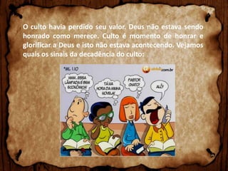 O culto havia perdido seu valor. Deus não estava sendo
honrado como merece. Culto é momento de honrar e
glorificar a Deus e isto não estava acontecendo. Vejamos
quais os sinais da decadência do culto:

 