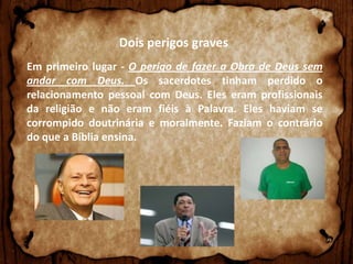 Dois perigos graves
Em primeiro lugar - O perigo de fazer a Obra de Deus sem
andar com Deus. Os sacerdotes tinham perdido o
relacionamento pessoal com Deus. Eles eram profissionais
da religião e não eram fiéis à Palavra. Eles haviam se
corrompido doutrinária e moralmente. Faziam o contrário
do que a Bíblia ensina.

 