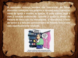 A apostasia começa sempre nas lideranças. As falsas
doutrinas começam nos púlpitos e descem para o povo no
meio da Igreja e matam as Igrejas. O povo estava cego e
com o coração endurecido. Quando a Igreja se desvia da
Palavra de Deus caiu na imoralidade. O liberalismo, a falta
de temor e a falta de conhecimento da Palavra leva a uma
vida espiritualmente relaxada.

 