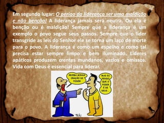 Em segundo lugar: O perigo da liderança ser uma maldição
e não benção! A liderança jamais será neutra. Ou ela é
benção ou é maldição! Sempre que a liderança é um
exemplo o povo segue seus passos. Sempre que o líder
transgride as leis do Senhor ele se torna um laço de morte
para o povo. A liderança é como um espelho e como tal
precisa estar sempre limpo e bem iluminado. Líderes
apáticos produzem crentes mundanos, vazios e omissos.
Vida com Deus é essencial para liderar.

 