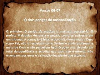 Versos 06-07
O dois perigos da racionalização
O primeiro: O perigo de praticar o mal sem percebê-lo. O
profeta Malaquias denuncia o pecado como se estivesse em
um tribunal. A acusação é feita: o povo não honra mais a Deus
como Pai, não o respeitam como Senhor e ainda profanam a
mesa de Deus e não percebem isso! O povo está vivendo em
total desobediência e acredita que tudo isso é normal. Não
enxergam seus erros e a situação decadente que estavam.

 