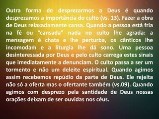 Outra forma de desprezarmos a Deus é quando
desprezamos a importância do culto (vs. 13). Fazer a obra
de Deus relaxadamente cansa. Quando a pessoa está fria
na fé ou “cansada” nada no culto lhe agrada: a
mensagem é chata e lhe perturba, os cânticos lhe
incomodam e a liturgia lhe dá sono. Uma pessoa
desinteressada por Deus e pelo culto carrega estes sinais
que imediatamente a denunciam. O culto passa a ser um
tormento e não um deleite espiritual. Quando agimos
assim recebemos repúdio da parte de Deus. Ele rejeita
não só a oferta mas o ofertante também (vs.09). Quando
agimos com desprezo pela santidade de Deus nossas
orações deixam de ser ouvidas nos céus.

 