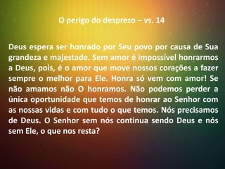 O perigo do desprezo – vs. 14
Deus espera ser honrado por Seu povo por causa de Sua
grandeza e majestade. Sem amor é impossível honrarmos
a Deus, pois, é o amor que move nossos corações a fazer
sempre o melhor para Ele. Honra só vem com amor! Se
não amamos não O honramos. Não podemos perder a
única oportunidade que temos de honrar ao Senhor com
as nossas vidas e com tudo o que temos. Nós precisamos
de Deus. O Senhor sem nós continua sendo Deus e nós
sem Ele, o que nos resta?

 