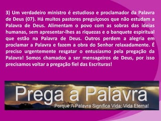 3) Um verdadeiro ministro é estudioso e proclamador da Palavra
de Deus (07). Há muitos pastores preguiçosos que não estudam a
Palavra de Deus. Alimentam o povo com as sobras das ideias
humanas, sem apresentar-lhes as riquezas e o banquete espiritual
que estão na Palavra de Deus. Outros perdem a alegria em
proclamar a Palavra e fazem a obra do Senhor relaxadamente. É
preciso urgentemente resgatar o entusiasmo pela pregação da
Palavra! Somos chamados a ser mensageiros de Deus, por isso
precisamos voltar a pregação fiel das Escrituras!

 